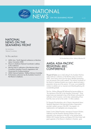 NATIONAL
                                           NEWS                      ON THE SEAFARING FRONT                                    Issue: 08




NATIONAL
NEWS ON THE
SEAFARING FRONT
By Colin Brown
National Co-ordinator



In this section:
                                                                                      Dr Doumbia-Henry & Hon. Anthony Albanese MP
•	   AMSA	Asia-		Pacific	Regional	conference	on	Maritime	
     Labour Convention 2006
•	   Mission	to	Seafarers	National	Coordinator’s	address	     AMSA ASIA-PACIFIC
•	
     to the conference
     Moving	closer	to	ratification	of	the	Maritime	Labour	
                                                              REGIONAL MLC
     Convention	Australian	Council’s	negotiations	with	       CONFERENCE
     Government	for	funding	assistance
•	   AMSA	National	Seafarers’	Welfare	Advisory	Committee
•	   Parliamentary	submission	by	the	Australian	Council	of	   The port of Cairns was an ideal setting for the Australian Maritime
     the Mission to Seafarers.                                Safety Authority’s conference on the Maritime Labour Convention
                                                              2006. Some twenty nations from the region attended representing
                                                              over sixty percent of the world’s seafarers. The national coordinator of
                                                              the Mission to Seafarers Australia was invited to attend and make a
                                                              presentation during one of the sessions. Of course, we accepted the
                                                              invitation to address such an important and influential gathering with
                                                              considerable gratitude.

                                                              The Hon. Anthony Albanese MP delivered the keynote address on
                                                              “the importance of the MLC to the Australian Government”. Those
                                                              present were very heartened to hear of the Minister’s enthusiasm for
                                                              ratification of the Convention, and his keen understanding of how
                                                              hard life at sea can be for the world’s 1.3 million seafarers.

                                                              Dr Cleopatra Doumbia-Henry who is Director, International Labour
                                                              Standards Department of the International Labour Organization
                                                              provided a global overview of the MLC, the progress in its
                                                              implementation and highlighted some emerging issues.

                                                              Paddy Crumlin Global President, International Transport Workers
                                                              Federation and the Australian Maritime Workers Union also
                                                              presented on the importance of the MLC to the maritime family.
                                                              AMSA’s CEO Graham Peachey and Deputy CEO Mick Kinley- both
                                                              great supporters of the Mission to Seafarers in Australia - gave
 