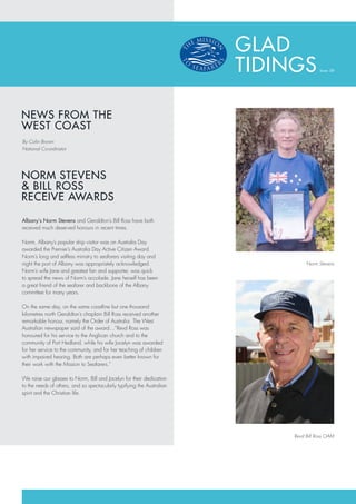 GLAD
                                                                        TIDINGS         Issue: 08




NEWS FROM THE
WEST COAST
By Colin Brown
National Co-ordinator




NORM STEVENS
& BILL ROSS
RECEIVE AWARDS

Albany’s Norm Stevens and Geraldton’s Bill Ross have both
received much deserved honours in recent times.

Norm, Albany’s popular ship visitor was on Australia Day
awarded the Premier’s Australia Day Active Citizen Award.
Norm’s long and selfless ministry to seafarers visiting day and
night the port of Albany was appropriately acknowledged.                          Norm Stevens
Norm’s wife Jane and greatest fan and supporter, was quick
to spread the news of Norm’s accolade. Jane herself has been
a great friend of the seafarer and backbone of the Albany
committee for many years.

On the same day, on the same coastline but one thousand
kilometres north Geraldton’s chaplain Bill Ross received another
remarkable honour, namely the Order of Australia. The West
Australian newspaper said of the award…”Revd Ross was
honoured for his service to the Anglican church and to the
community of Port Hedland, while his wife Jocelyn was awarded
for her service to the community, and for her teaching of children
with impaired hearing. Both are perhaps even better known for
their work with the Mission to Seafarers.”

We raise our glasses to Norm, Bill and Jocelyn for their dedication
to the needs of others, and so spectacularly typifying the Australian
spirit and the Christian life.




                                                                             Revd Bill Ross OAM
 