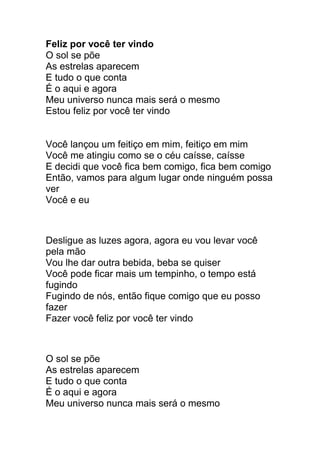 Feliz por você ter vindo 
O sol se põe 
As estrelas aparecem 
E tudo o que conta 
É o aqui e agora 
Meu universo nunca mais será o mesmo 
Estou feliz por você ter vindo 
Você lançou um feitiço em mim, feitiço em mim 
Você me atingiu como se o céu caísse, caísse 
E decidi que você fica bem comigo, fica bem comigo 
Então, vamos para algum lugar onde ninguém possa 
ver 
Você e eu 
Desligue as luzes agora, agora eu vou levar você 
pela mão 
Vou lhe dar outra bebida, beba se quiser 
Você pode ficar mais um tempinho, o tempo está 
fugindo 
Fugindo de nós, então fique comigo que eu posso 
fazer 
Fazer você feliz por você ter vindo 
O sol se põe 
As estrelas aparecem 
E tudo o que conta 
É o aqui e agora 
Meu universo nunca mais será o mesmo 
 