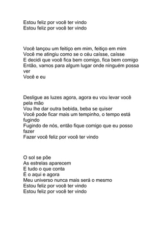 Estou feliz por você ter vindo 
Estou feliz por você ter vindo 
Você lançou um feitiço em mim, feitiço em mim 
Você me atingiu como se o céu caísse, caísse 
E decidi que você fica bem comigo, fica bem comigo 
Então, vamos para algum lugar onde ninguém possa 
ver 
Você e eu 
Desligue as luzes agora, agora eu vou levar você 
pela mão 
Vou lhe dar outra bebida, beba se quiser 
Você pode ficar mais um tempinho, o tempo está 
fugindo 
Fugindo de nós, então fique comigo que eu posso 
fazer 
Fazer você feliz por você ter vindo 
O sol se põe 
As estrelas aparecem 
E tudo o que conta 
É o aqui e agora 
Meu universo nunca mais será o mesmo 
Estou feliz por você ter vindo 
Estou feliz por você ter vindo 
 