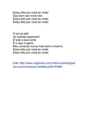 Estou feliz por você ter vindo 
Que bom que você veio 
Estou feliz por você ter vindo 
Estou feliz por você ter vindo 
O sol se põe 
As estrelas aparecem 
E tudo o que conta 
É o aqui e agora 
Meu universo nunca mais será o mesmo 
Estou feliz por você ter vindo 
Estou feliz por você ter vindo 
Link: http://www.vagalume.com.br/the-wanted/glad-you- 
came-traducao.html#ixzz3941Pq6Ki 
