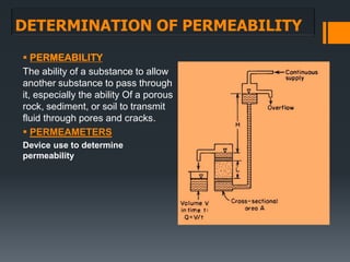DETERMINATION OF PERMEABILITY
 PERMEABILITY
The ability of a substance to allow
another substance to pass through
it, especially the ability Of a porous
rock, sediment, or soil to transmit
fluid through pores and cracks.
 PERMEAMETERS
Device use to determine
permeability
 