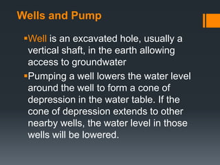 Wells and Pump

 Well is an excavated hole, usually a
  vertical shaft, in the earth allowing
  access to groundwater
 Pumping a well lowers the water level
  around the well to form a cone of
  depression in the water table. If the
  cone of depression extends to other
  nearby wells, the water level in those
  wells will be lowered.
 