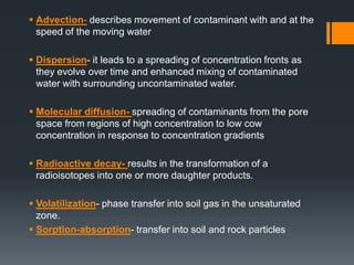  Advection- describes movement of contaminant with and at the
  speed of the moving water

 Dispersion- it leads to a spreading of concentration fronts as
  they evolve over time and enhanced mixing of contaminated
  water with surrounding uncontaminated water.

 Molecular diffusion- spreading of contaminants from the pore
  space from regions of high concentration to low cow
  concentration in response to concentration gradients

 Radioactive decay- results in the transformation of a
  radioisotopes into one or more daughter products.

 Volatilization- phase transfer into soil gas in the unsaturated
  zone.
 Sorption-absorption- transfer into soil and rock particles
 