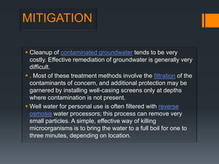 MITIGATION

 Cleanup of contaminated groundwater tends to be very
  costly. Effective remediation of groundwater is generally very
  difficult.
 . Most of these treatment methods involve the filtration of the
  contaminants of concern, and additional protection may be
  garnered by installing well-casing screens only at depths
  where contamination is not present.
 Well water for personal use is often filtered with reverse
  osmosis water processors; this process can remove very
  small particles. A simple, effective way of killing
  microorganisms is to bring the water to a full boil for one to
  three minutes, depending on location.
 