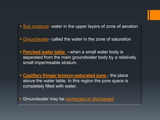  Soil moisture- water in the upper layers of zone of aeration

 Groundwater- called the water in the zone of saturation

 Perched water table - when a small water body is
  separated from the main groundwater body by a relatively
  small impermeable stratum.

 Capillary fringe/ tension-saturated zone - the place
  above the water table. In this region the pore space is
  completely filled with water.

 Groundwater may be recharged or discharged
 
