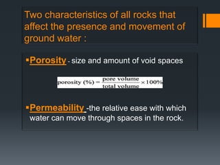 Two characteristics of all rocks that
affect the presence and movement of
ground water :

Porosity - size and amount of void spaces




Permeability -the relative ease with which
 water can move through spaces in the rock.
 