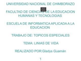UNIVERSIDAD NACIONAL DE CHIMBORAZO

FACULTAD DE CIENCIAS DE LA EDUCACION
      HUMANAS Y TECNOLOGIAS

ESCUELA DE INFORMATICA APLICADA A LA
             EDUCACION

  TRABAJO DE: TOPICOS ESPECIALES

         TEMA: LINIAS DE VIDA

    REALIZADO POR:Gladys Guamán

                  1
 
