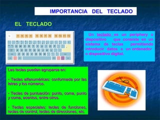 IMPORTANCIA DEL TECLADO

    EL TECLADO
                                               Un teclado es un periphery o
                                             dispositivo    que consiste en un
                                             sistema de teclas      permitiendo
                                             introducir datos a un ordenador
                                             o dispositivo digital.


Las teclas pueden agruparse en:

• Teclas alfanuméricas: conformada por las
letras y los números.

• Teclas de puntuación: punto, coma, punto
y coma, acentos, entre otros.

• Teclas especiales: teclas de funciones,
teclas de control, teclas de direcciones, etc.
 