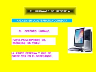 EL HARDWARE SE REFIERE A:


   HAZ CLIC EN LA ALTERNATIVA CORRECTA



     EL   CEREBRO HUMANO.


 PAPEL PARA IMPRIMIR, CD,
 IMÁGENES DE VIDEO.



LA PARTE EXTERNA Y QUE SE
PUEDE VER EN EL ORDENADOR.
 