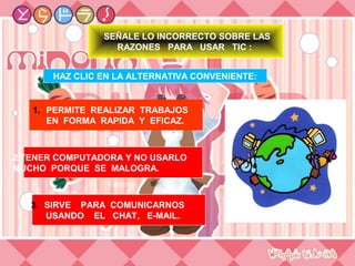 SEÑALE LO INCORRECTO SOBRE LAS
                  RAZONES PARA USAR TIC :


       HAZ CLIC EN LA ALTERNATIVA CONVENIENTE:


   1. PERMITE REALIZAR TRABAJOS
      EN FORMA RAPIDA Y EFICAZ.



2.TENER COMPUTADORA Y NO USARLO
MUCHO PORQUE SE MALOGRA.



   3. SIRVE PARA COMUNICARNOS
      USANDO EL CHAT, E-MAIL.
 