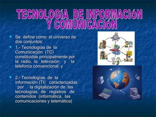    Se define como el universo de
    dos conjuntos:
   1.- Tecnologías de la
    Comunicación (TC)
    constituidas principalmente por
    la radio, la televisión y la
    telefonía convencional, y

   2.- Tecnologías de la
    información (TI) caracterizadas
      por la digitalización de las
    tecnologías, de registros de
    contenidos (informática, las
    comunicaciones y telemática)
 