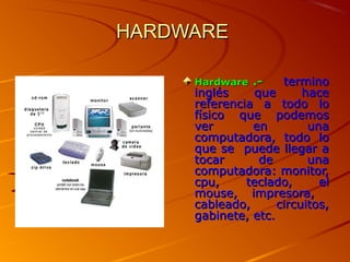 HARDWARE

     Hardware .-     termino
     inglés     que      hace
     referencia a todo lo
     físico que podemos
     ver       en         una
     computadora, todo lo
     que se puede llegar a
     tocar       de       una
     computadora: monitor,
     cpu,     teclado,      el
     mouse, impresora,
     cableado,      circuitos,
     gabinete, etc.
 