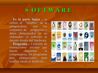 S OFTWARE
   Es la parte lógica , se
refiere al “cerebro” de la
computadora,        son    los
conjuntos de programas y
datos almacenados en un
ordenador; el software se
ejecuta dentro del hardware.
   Programa : Conjunto de
instrucciones escritas que
hacen        funcionar      la
computadora, los programas
dan     instrucciones    para
realizar tareas al hardware ..
 