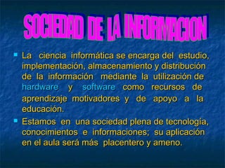    La ciencia informática se encarga del estudio,
    implementación, almacenamiento y distribución
    de la información mediante la utilización de
    hardware y software como recursos de
    aprendizaje motivadores y de apoyo a la
    educación.
   Estamos en una sociedad plena de tecnología,
    conocimientos e informaciones; su aplicación
    en el aula será más placentero y ameno.
 
