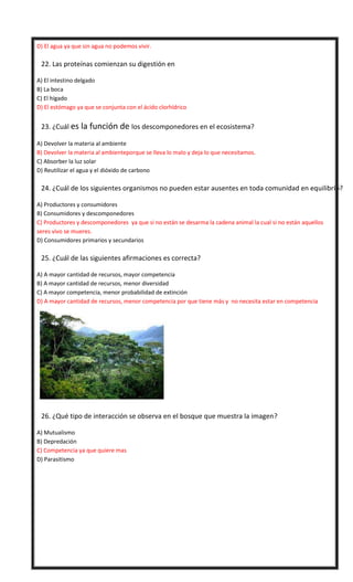 D) El agua ya que sin agua no podemos vivir.


22. Las proteínas comienzan su digestión en
A) El intestino delgado
B) La boca
C) El hígado
D) El estómago ya que se conjunta con el ácido clorhídrico



23. ¿Cuál es la función de los descomponedores en el ecosistema?
A) Devolver la materia al ambiente
B) Devolver la materia al ambienteporque se lleva lo malo y deja lo que necesitamos.
C) Absorber la luz solar
D) Reutilizar el agua y el dióxido de carbono



24. ¿Cuál de los siguientes organismos no pueden estar ausentes en toda comunidad en equilibrio?
A) Productores y consumidores
B) Consumidores y descomponedores
C) Productores y descomponedores ya que si no están se desarma la cadena animal la cual si no están aquellos
seres vivo se mueres.
D) Consumidores primarios y secundarios



25. ¿Cuál de las siguientes afirmaciones es correcta?
A) A mayor cantidad de recursos, mayor competencia
B) A mayor cantidad de recursos, menor diversidad
C) A mayor competencia, menor probabilidad de extinción
D) A mayor cantidad de recursos, menor competencia por que tiene más y no necesita estar en competencia



26. ¿Qué tipo de interacción se observa en el bosque que muestra la imagen?
A) Mutualismo
B) Depredación
C) Competencia ya que quiere mas
D) Parasitismo

 