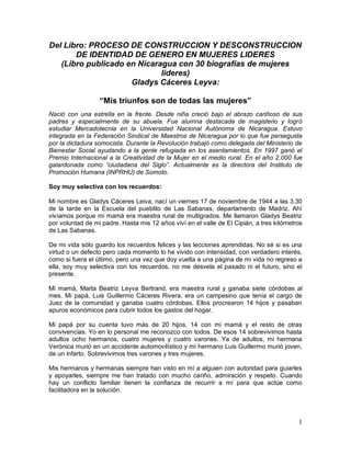 1
Del Libro: PROCESO DE CONSTRUCCION Y DESCONSTRUCCION
DE IDENTIDAD DE GENERO EN MUJERES LIDERES
(Libro publicado en Nicaragua con 30 biografías de mujeres
lideres)
Gladys Cáceres Leyva:
“Mis triunfos son de todas las mujeres”
Nació con una estrella en la frente. Desde niña creció bajo el abrazo cariñoso de sus
padres y especialmente de su abuela. Fue alumna destacada de magisterio y logró
estudiar Mercadotecnia en la Universidad Nacional Autónoma de Nicaragua. Estuvo
integrada en la Federación Sindical de Maestros de Nicaragua por lo que fue perseguida
por la dictadura somocista. Durante la Revolución trabajó como delegada del Ministerio de
Bienestar Social ayudando a la gente refugiada en los asentamientos. En 1997 ganó el
Premio Internacional a la Creatividad de la Mujer en el medio rural. En el año 2,000 fue
galardonada como “ciudadana del Siglo”. Actualmente es la directora del Instituto de
Promoción Humana (INPRHU) de Somoto.
Soy muy selectiva con los recuerdos:
Mi nombre es Gladys Cáceres Leiva, nací un viernes 17 de noviembre de 1944 a las 3.30
de la tarde en la Escuela del pueblito de Las Sabanas, departamento de Madriz. Ahí
vivíamos porque mi mamá era maestra rural de multigrados. Me llamaron Gladys Beatriz
por voluntad de mi padre. Hasta mis 12 años viví en el valle de El Cipián, a tres kilómetros
de Las Sabanas.
De mi vida sólo guardo los recuerdos felices y las lecciones aprendidas. No sé si es una
virtud o un defecto pero cada momento lo he vivido con intensidad, con verdadero interés,
como si fuera el último, pero una vez que doy vuelta a una página de mi vida no regreso a
ella, soy muy selectiva con los recuerdos, no me desvela el pasado ni el futuro, sino el
presente.
Mi mamá, Marta Beatriz Leyva Bertrand, era maestra rural y ganaba siete córdobas al
mes. Mi papá, Luis Guillermo Cáceres Rivera, era un campesino que tenía el cargo de
Juez de la comunidad y ganaba cuatro córdobas. Ellos procrearon 14 hijos y pasaban
apuros económicos para cubrir todos los gastos del hogar.
Mi papá por su cuenta tuvo más de 20 hijos, 14 con mi mamá y el resto de otras
convivencias. Yo en lo personal me reconozco con todos. De esos 14 sobrevivimos hasta
adultos ocho hermanos, cuatro mujeres y cuatro varones. Ya de adultos, mi hermana
Verónica murió en un accidente automovilístico y mi hermano Luis Guillermo murió joven,
de un infarto. Sobrevivimos tres varones y tres mujeres.
Mis hermanos y hermanas siempre han visto en mí a alguien con autoridad para guiarles
y apoyarles, siempre me han tratado con mucho cariño, admiración y respeto. Cuando
hay un conflicto familiar tienen la confianza de recurrir a mí para que actúe como
facilitadora en la solución.
 