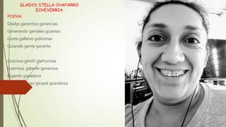 GLADYS STELLA CHAPARRO
ECHEVERRIA
POEMA
Gladys garantiza ganancias
Generando geniales guantes
Gusta galletas golosinas
Guiando gente garante.
Graciosa gentil glamorosa
Guerrera, galante generosa
Gigante ganadora
Gran girasol grandiosa
 