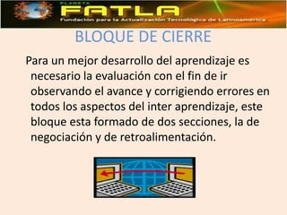 BLOQUE DE CIERRE  Para un mejor desarrollo del aprendizaje es necesario la evaluación con el fin de ir observando el avance y corrigiendo errores en todos los aspectos del inter aprendizaje, este bloque esta formado de dos secciones, la de negociación y de retroalimentación.