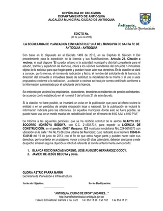 REPÚBLICA DE COLOMBIA
DEPARTAMENTO DE ANTIOQUIA
ALCALDÍA MUNICIPAL CIUDAD DE ANTIOQUIA
“ANTIOQUIA, CIUDAD DE OPORTUNIDADES…”
http://santafedeantioquia-antioquia.gov.co
Palacio Consistorial Carrera 9 No. 9-22 Tel. 853 11 36 Ext. 101 Fax 853 11 01
EDICTO No.
(20 de junio de 2013)
LA SECRETARIA DE PLANEACION E INFRAESTRUCTURA DEL MUNICIPIO DE SANTA FE DE
ANTIOQUIA - ANTIOQUIA
Con base en lo dispuesto en el Decreto 1469 de 2010, en su Capítulo II, Sección II Del
procedimiento para la expedición de la licencia y sus Modificaciones, Artículo 29. Citación a
vecinos, el cual dispone “El curador urbano o la autoridad municipal o distrital competente para el
estudio, trámite y expedición de licencias, citará a los vecinos colindantes del inmueble o inmuebles
objeto de la solicitud para que hagan parte y puedan hacer valer sus derechos. En la citación se dará
a conocer, por lo menos, el número de radicación y fecha, el nombre del solicitante de la licencia, la
dirección del inmueble o inmuebles objeto de solicitud, la modalidad de la misma y el uso o usos
propuestos conforme a la radicación. La citación a vecinos se hará por correo certificado conforme a
la información suministrada por el solicitante de la licencia.
Se entiende por vecinos los propietarios, poseedores, tenedores o residentes de predios colindantes,
de acuerdo con lo establecido en el numeral 6 del artículo 21 de este decreto.
Si la citación no fuere posible, se insertará un aviso en la publicación que para tal efecto tuviere la
entidad o en un periódico de amplia circulación local o nacional. En la publicación se incluirá la
información indicada para las citaciones. En aquellos municipios donde esto no fuere posible, se
puede hacer uso de un medio masivo de radiodifusión local, en el horario de 8:00 A.M. a 8:00 P.M.”
Se Informa a las siguientes personas, que se ha recibido solicitud de la señora GLADYS DEL
SOCORRO MONTOYA BEDOYA, con C.C. 21.502.731, para expedir la LICENCIA DE
CONSTRUCICÓN, en el predio: 00067 Manzana: 123 matrícula inmobiliaria Nro.024-0018573 con
ubicación en la calle 11A No.15-56 zona urbana del Municipio; cuyo radicado es el número 05042-0-
13-0149 del 19 de junio de 2013, con el fin de que estos hagan parte y puedan hacer valer sus
derechos; por lo anterior en un plazo no mayor a cinco (5) días calendario, deberán acercarse a este
despacho si tienen alguna objeción o solicitud referente al trámite anteriormente mencionado:
1. BLANCA ROCÍO MACÍAS MORENO, JOSÉ AUGUSTO HERNÁNDEZ GODOY.
2. JAVIER DE JESÚS BEDOYA y otros.
GLORIA ASTRID PARRA MARIN
Secretaria de Planeación e Infraestructura.
Fecha de Fijación: Fecha Desfijcación:
_______________ ____________________
 