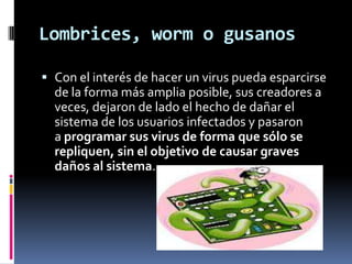 Lombrices, worm o gusanos

 Con el interés de hacer un virus pueda esparcirse
  de la forma más amplia posible, sus creadores a
  veces, dejaron de lado el hecho de dañar el
  sistema de los usuarios infectados y pasaron
  a programar sus virus de forma que sólo se
  repliquen, sin el objetivo de causar graves
  daños al sistema.
 