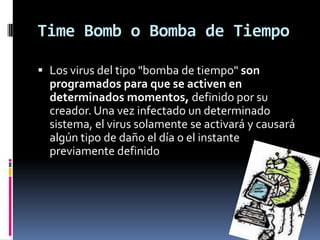 Time Bomb o Bomba de Tiempo

 Los virus del tipo "bomba de tiempo" son
  programados para que se activen en
  determinados momentos, definido por su
  creador. Una vez infectado un determinado
  sistema, el virus solamente se activará y causará
  algún tipo de daño el día o el instante
  previamente definido
 