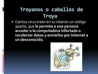Troyanos o caballos de
             Troya
 Ciertos virus traen en su interior un código
  aparte, que le permite a una persona
  acceder a la computadora infectada o
  recolectar datos y enviarlos por Internet a
  un desconocido,
 
