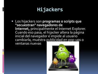 Hijackers

 Los hijackers son programas o scripts que
  "secuestran" navegadores de
  Internet, principalmente el Internet Explorer.
  Cuando eso pasa, el hijacker altera la página
  inicial del navegador e impide al usuario
  cambiarla, muestra publicidad en pop-ups o
  ventanas nuevas
 