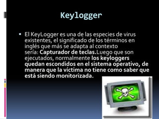 Keylogger

 El KeyLogger es una de las especies de virus
  existentes, el significado de los términos en
  inglés que más se adapta al contexto
  sería: Capturador de teclas.Luego que son
  ejecutados, normalmente los keyloggers
  quedan escondidos en el sistema operativo, de
  manera que la víctima no tiene como saber que
  está siendo monitorizada.
 