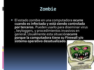 Zombie

 El estado zombie en una computadora ocurre
  cuando es infectada y está siendo controlada
  por terceros. Pueden usarlo para diseminar virus
  , keyloggers, y procedimientos invasivos en
  general. Usualmente esta situaciónocurre
  porque la computadora tiene su Firewall y/o
  sistema operativo desatualizado.
 