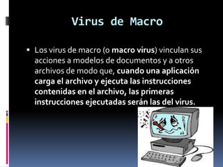 Virus de Macro

 Los virus de macro (o macro virus) vinculan sus
  acciones a modelos de documentos y a otros
  archivos de modo que, cuando una aplicación
  carga el archivo y ejecuta las instrucciones
  contenidas en el archivo, las primeras
  instrucciones ejecutadas serán las del virus.
 