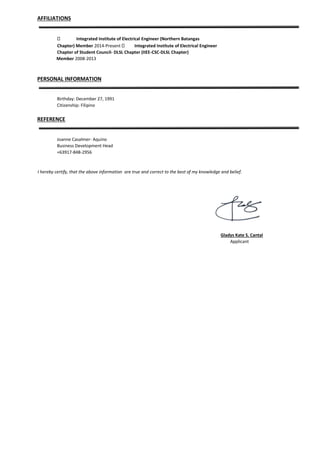 AFFILIATIONS
Integrated Institute of Electrical Engineer (Northern Batangas
Chapter) Member 2014-Present Integrated Institute of Electrical Engineer
Chapter of Student Council- DLSL Chapter (IIEE-CSC-DLSL Chapter)
Member 2008-2013
PERSONAL INFORMATION
Birthday: December 27, 1991
Citizenship: Filipino
REFERENCE
Joanne Casalmer- Aquino
Business Development Head
+63917-848-2956
I hereby certify, that the above information are true and correct to the best of my knowledge and belief.
Gladys Kate S. Cantal
Applicant
 