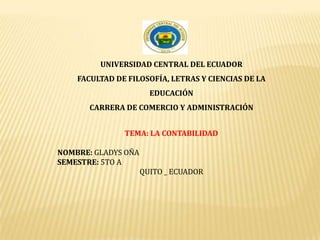 UNIVERSIDAD CENTRAL DEL ECUADOR
FACULTAD DE FILOSOFÍA, LETRAS Y CIENCIAS DE LA
EDUCACIÓN
CARRERA DE COMERCIO Y ADMINISTRACIÓN
TEMA: LA CONTABILIDAD
NOMBRE: GLADYS OÑA
SEMESTRE: 5TO A
QUITO _ ECUADOR
 