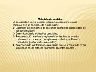 Metodología contable
La contabilidad, como ciencia, utiliza un método denominado
contable, que se compone de cuatro pasos:
 Captación de los hechos de contenido económico susceptibles de
ser contabilizados.
 Cuantificación de los hechos contables.
 Representación mediante registro de los hechos en cuentas
contables (instrumentos conceptuales) anotados en libros de
contabilidad (instrumentos materiales).
 Agregación de la información registrada que se presenta de forma
sintetizada en los estados financieros (cuentas anuales).
 