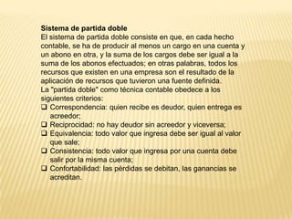 Sistema de partida doble
El sistema de partida doble consiste en que, en cada hecho
contable, se ha de producir al menos un cargo en una cuenta y
un abono en otra, y la suma de los cargos debe ser igual a la
suma de los abonos efectuados; en otras palabras, todos los
recursos que existen en una empresa son el resultado de la
aplicación de recursos que tuvieron una fuente definida.
La "partida doble" como técnica contable obedece a los
siguientes criterios:
 Correspondencia: quien recibe es deudor, quien entrega es
acreedor;
 Reciprocidad: no hay deudor sin acreedor y viceversa;
 Equivalencia: todo valor que ingresa debe ser igual al valor
que sale;
 Consistencia: todo valor que ingresa por una cuenta debe
salir por la misma cuenta;
 Confortabilidad: las pérdidas se debitan, las ganancias se
acreditan.
 