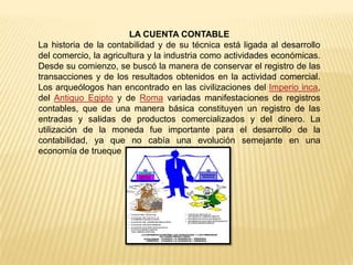 LA CUENTA CONTABLE
La historia de la contabilidad y de su técnica está ligada al desarrollo
del comercio, la agricultura y la industria como actividades económicas.
Desde su comienzo, se buscó la manera de conservar el registro de las
transacciones y de los resultados obtenidos en la actividad comercial.
Los arqueólogos han encontrado en las civilizaciones del Imperio inca,
del Antiguo Egipto y de Roma variadas manifestaciones de registros
contables, que de una manera básica constituyen un registro de las
entradas y salidas de productos comercializados y del dinero. La
utilización de la moneda fue importante para el desarrollo de la
contabilidad, ya que no cabía una evolución semejante en una
economía de trueque
 