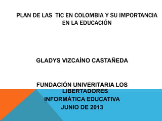 PLAN DE LAS TIC EN COLOMBIA Y SU IMPORTANCIA
EN LA EDUCACIÓN
GLADYS VIZCAÍNO CASTAÑEDA
FUNDACIÓN UNIVERITARIA LOS
LIBERTADORES
INFORMÁTICA EDUCATIVA
JUNIO DE 2013
 