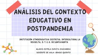ANÁLISIS DEL CONTEXTO
EDUCATIVO EN
POSTPANDEMIA
INSTITUCIÓN ETNOEDUCATIVA DISTRITAL INTERCULTURAL LA
REVUELTA, D. T. C. H. DE SANTA MARTA
GLADYS ESTELA ZAPATA CHAVARRIA
DOCENTE DE AULA: GRADO QUINTO
 