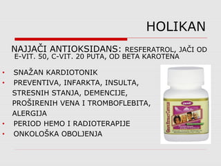 HOLIKAN
NAJJAČI ANTIOKSIDANS: RESFERATROL, JAČI OD
E-VIT. 50, C-VIT. 20 PUTA, OD BETA KAROTENA
• SNAŽAN KARDIOTONIK
• PREVENTIVA, INFARKTA, INSULTA,
STRESNIH STANJA, DEMENCIJE,
PROŠIRENIH VENA I TROMBOFLEBITA,
ALERGIJA
• PERIOD HEMO I RADIOTERAPIJE
• ONKOLOŠKA OBOLJENJA
 