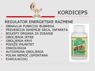 KORDICEPS
• OBNAVLJA FUNKCIJU BUBREGA
• PREVENCIJA ISHEMIJE SRCA, INFARKTA
• BOLESTI ORGANA ZA DISANJE
• OBOLJENJA JETRE
• OBOLJENJA KRVI
• PODIŽE IMUNITET
• ONKOLOGIJA
• AUTOIMUNA OBOLJENJA
• POLNA NEMOĆ (SPONTANA
• EJAKULACIJA)
REGULATOR ENERGETSKE RAZMENE
 