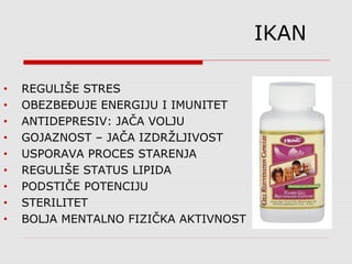 IKAN
• REGULIŠE STRES
• OBEZBEĐUJE ENERGIJU I IMUNITET
• ANTIDEPRESIV: JAČA VOLJU
• GOJAZNOST – JAČA IZDRŽLJIVOST
• USPORAVA PROCES STARENJA
• REGULIŠE STATUS LIPIDA
• PODSTIČE POTENCIJU
• STERILITET
• BOLJA MENTALNO FIZIČKA AKTIVNOST
 