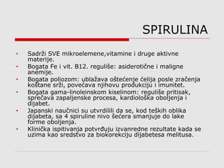 SPIRULINA
• Sadrži SVE mikroelemene,vitamine i druge aktivne
materije.
• Bogata Fe i vit. B12. reguliše: asiderotične i maligne
anemije.
• Bogata poliozom: ublažava oštećenje ćelija posle zračenja
koštane srži, povećava njihovu produkciju i imunitet.
• Bogata gama-linoleinskom kiselinom: reguliše pritisak,
sprečava zapaljenske procesa, kardiološka oboljenja i
dijabet.
• Japanski naučnici su utvrdilili da se, kod teških oblika
dijabeta, sa 4 spiruline nivo šećera smanjuje do lake
forme oboljenja.
• Klinička ispitivanja potvrđuju izvanredne rezultate kada se
uzima kao sredstvo za biokorekciju dijabetesa melitusa.
 