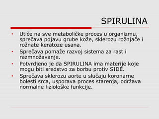 SPIRULINA
• Utiče na sve metaboličke proces u organizmu,
sprečava pojavu grube kože, sklerozu rožnjače i
rožnate keratoze usana.
• Sprečava pomaže razvoj sistema za rast i
razmnožavanje.
• Potvrdjeno je da SPIRULINA ima materije koje
mogu biti sredstvo za borbu protiv SIDE.
• Sprečava sklerozu aorte u slučaju koronarne
bolesti srca, usporava proces starenja, održava
normalne fiziološke funkcije.
 