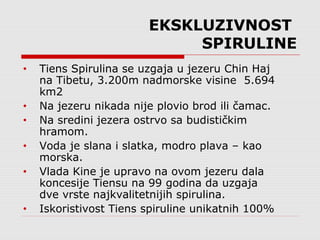 EKSKLUZIVNOST
SPIRULINE
• Tiens Spirulina se uzgaja u jezeru Chin Haj
na Tibetu, 3.200m nadmorske visine 5.694
km2
• Na jezeru nikada nije plovio brod ili čamac.
• Na sredini jezera ostrvo sa budističkim
hramom.
• Voda je slana i slatka, modro plava – kao
morska.
• Vlada Kine je upravo na ovom jezeru dala
koncesije Tiensu na 99 godina da uzgaja
dve vrste najkvalitetnijih spirulina.
• Iskoristivost Tiens spiruline unikatnih 100%
 
