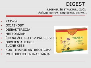 DIGEST
REGENERIŠE STRUKTURU ŽUČI,
ŽUČNIH PUTEVA, PANKREASA, CREVA...
• ZATVOR
• GOJAZNOST
• DISBAKTERIOZA
• METEORIZAM
• ČIR NA ŽELUCU I 12-PAL.CREVU
• OBOLJENJA JETRE I
ŽUČNE KESE
• KOD TERAPIJE ANTIBIOTICIMA
• IMUNODEFICIJENTNA STANJA
 