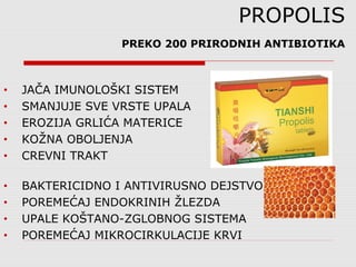 PROPOLIS
PREKO 200 PRIRODNIH ANTIBIOTIKA
• JAČA IMUNOLOŠKI SISTEM
• SMANJUJE SVE VRSTE UPALA
• EROZIJA GRLIĆA MATERICE
• KOŽNA OBOLJENJA
• CREVNI TRAKT
• BAKTERICIDNO I ANTIVIRUSNO DEJSTVO
• POREMEĆAJ ENDOKRINIH ŽLEZDA
• UPALE KOŠTANO-ZGLOBNOG SISTEMA
• POREMEĆAJ MIKROCIRKULACIJE KRVI
 