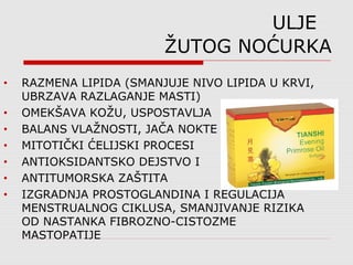ULJE
ŽUTOG NOĆURKA
• RAZMENA LIPIDA (SMANJUJE NIVO LIPIDA U KRVI,
UBRZAVA RAZLAGANJE MASTI)
• OMEKŠAVA KOŽU, USPOSTAVLJA
• BALANS VLAŽNOSTI, JAČA NOKTE
• MITOTIČKI ĆELIJSKI PROCESI
• ANTIOKSIDANTSKO DEJSTVO I
• ANTITUMORSKA ZAŠTITA
• IZGRADNJA PROSTOGLANDINA I REGULACIJA
MENSTRUALNOG CIKLUSA, SMANJIVANJE RIZIKA
OD NASTANKA FIBROZNO-CISTOZME
MASTOPATIJE
 