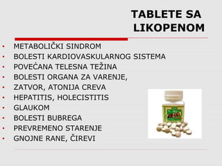 TABLETE SA
LIKOPENOM
• METABOLIČKI SINDROM
• BOLESTI KARDIOVASKULARNOG SISTEMA
• POVEĆANA TELESNA TEŽINA
• BOLESTI ORGANA ZA VARENJE,
• ZATVOR, ATONIJA CREVA
• HEPATITIS, HOLECISTITIS
• GLAUKOM
• BOLESTI BUBREGA
• PREVREMENO STARENJE
• GNOJNE RANE, ČIREVI
 