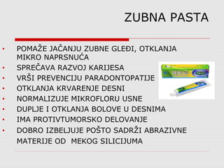 • POMAŽE JAČANJU ZUBNE GLEĐI, OTKLANJA
MIKRO NAPRSNUĆA
• SPREČAVA RAZVOJ KARIJESA
• VRŠI PREVENCIJU PARADONTOPATIJE
• OTKLANJA KRVARENJE DESNI
• NORMALIZUJE MIKROFLORU USNE
• DUPLJE I OTKLANJA BOLOVE U DESNIMA
• IMA PROTIVTUMORSKO DELOVANJE
• DOBRO IZBELJUJE POŠTO SADRŽI ABRAZIVNE
MATERIJE OD MEKOG SILICIJUMA
ZUBNA PASTA
 