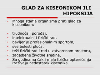 GLAD ZA KISEONIKOM ILI
HIPOKSIJA
• Mnoga stanja organizma prati glad za
kiseonikom:
• trudnoća i porođaj,
• intelektualni i fizički rad,
• bavljenje profesionalnim sportom,
• sve bolesti pluća,
• teži fizički rad i rad u zatvorenom prostoru,
• zagadjene životne sredine,
• Sa godinama čak i mala fizička opterećenja
izazivaju nedostatak kiseonika.
 
